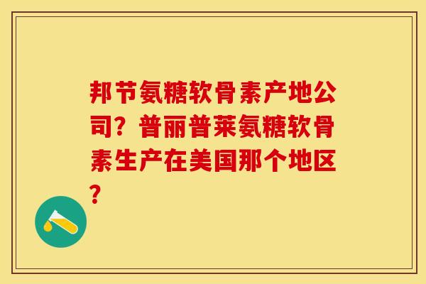 邦节氨糖软骨素产地公司？普丽普莱氨糖软骨素生产在美国那个地区？-第1张图片-关节保镖