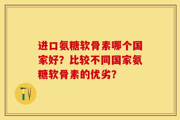 进口氨糖软骨素哪个国家好？比较不同国家氨糖软骨素的优劣？-第1张图片-关节保镖