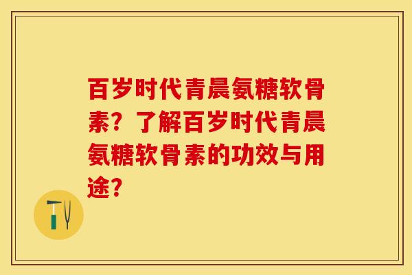 百岁时代青晨氨糖软骨素？了解百岁时代青晨氨糖软骨素的功效与用途？-第1张图片-关节保镖