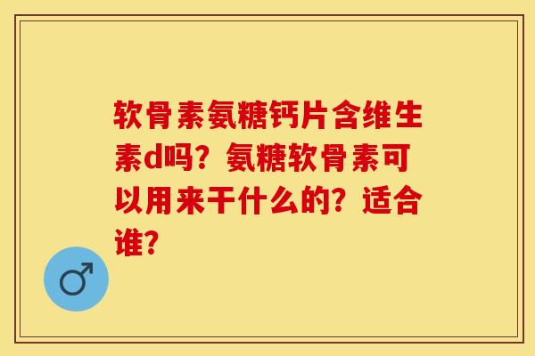 软骨素氨糖钙片含维生素d吗？氨糖软骨素可以用来干什么的？适合谁？-第1张图片-关节保镖