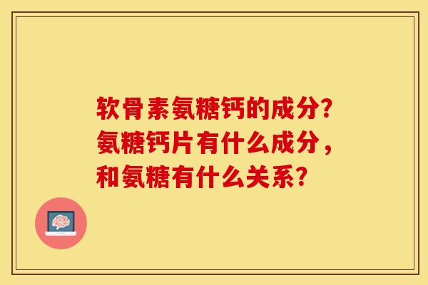 软骨素氨糖钙的成分？氨糖钙片有什么成分，和氨糖有什么关系？-第1张图片-关节保镖