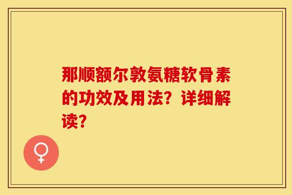 那顺额尔敦氨糖软骨素的功效及用法？详细解读？-第1张图片-关节保镖