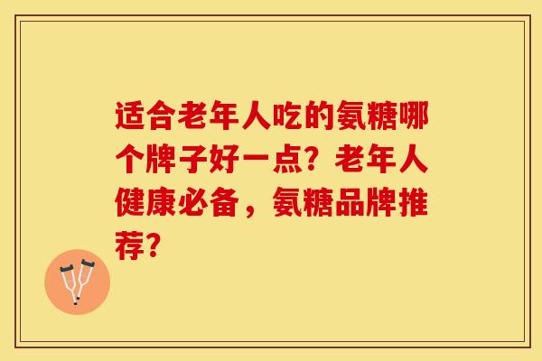 适合老年人吃的氨糖哪个牌子好一点？老年人健康必备，氨糖品牌推荐？-第1张图片-关节保镖