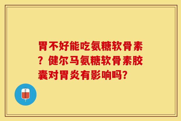 胃不好能吃氨糖软骨素？健尔马氨糖软骨素胶囊对胃炎有影响吗？-第1张图片-关节保镖