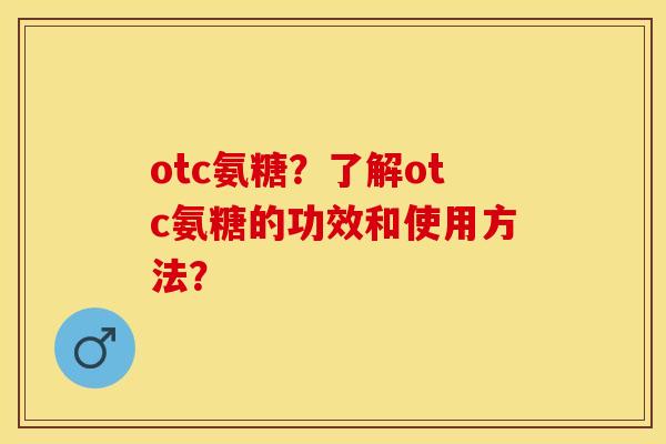 otc氨糖？了解otc氨糖的功效和使用方法？-第1张图片-关节保镖