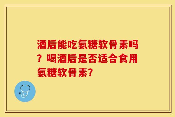 酒后能吃氨糖软骨素吗？喝酒后是否适合食用氨糖软骨素？-第1张图片-关节保镖
