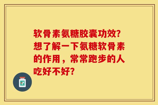 软骨素氨糖胶囊功效？想了解一下氨糖软骨素的作用，常常跑步的人吃好不好？