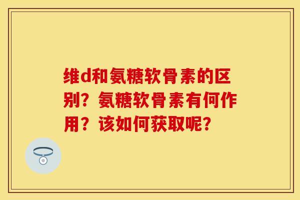 维d和氨糖软骨素的区别？氨糖软骨素有何作用？该如何获取呢？-第1张图片-关节保镖