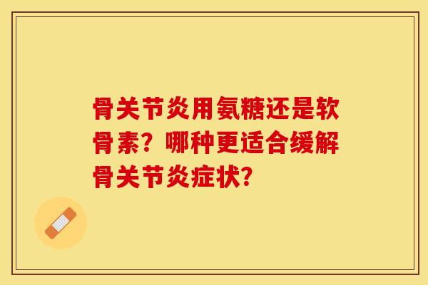 骨关节炎用氨糖还是软骨素？哪种更适合缓解骨关节炎症状？-第1张图片-关节保镖