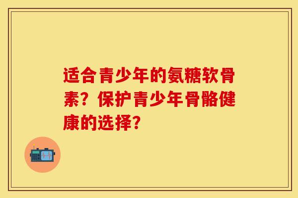 适合青少年的氨糖软骨素？保护青少年骨骼健康的选择？-第1张图片-关节保镖
