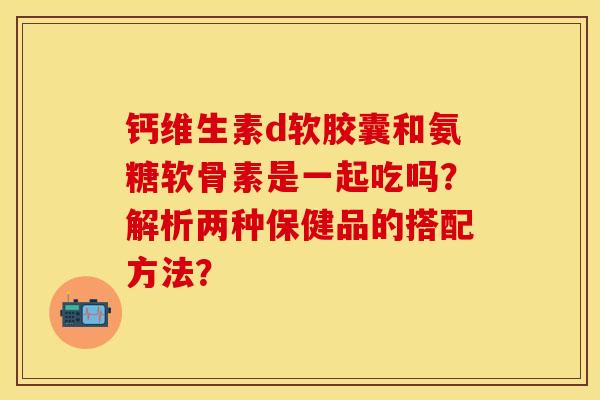 钙维生素d软胶囊和氨糖软骨素是一起吃吗？解析两种保健品的搭配方法？-第1张图片-关节保镖