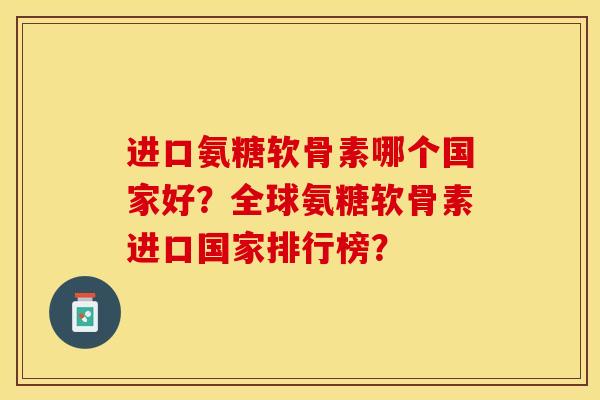 进口氨糖软骨素哪个国家好？全球氨糖软骨素进口国家排行榜？-第1张图片-关节保镖