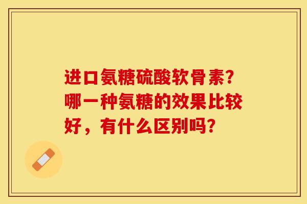进口氨糖硫酸软骨素？哪一种氨糖的效果比较好，有什么区别吗？-第1张图片-关节保镖