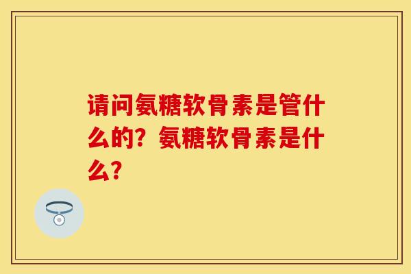 请问氨糖软骨素是管什么的？氨糖软骨素是什么？-第1张图片-关节保镖