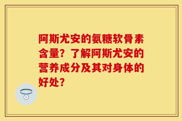 阿斯尤安的氨糖软骨素含量？了解阿斯尤安的营养成分及其对身体的好处？-第1张图片-关节保镖