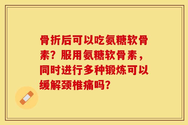 骨折后可以吃氨糖软骨素？服用氨糖软骨素，同时进行多种锻炼可以缓解颈椎痛吗？-第1张图片-关节保镖