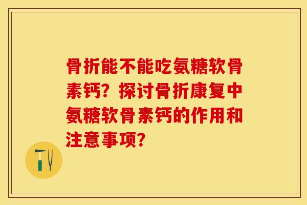 骨折能不能吃氨糖软骨素钙？探讨骨折康复中氨糖软骨素钙的作用和注意事项？-第1张图片-关节保镖