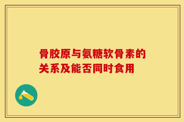 骨胶原与氨糖软骨素的关系及能否同时食用-第1张图片-关节保镖