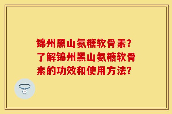 锦州黑山氨糖软骨素？了解锦州黑山氨糖软骨素的功效和使用方法？-第1张图片-关节保镖