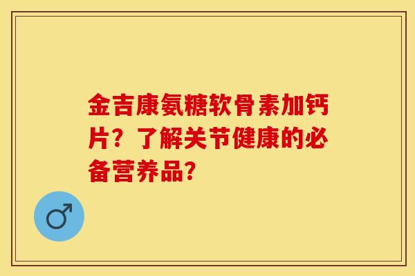 金吉康氨糖软骨素加钙片？了解关节健康的必备营养品？-第1张图片-关节保镖