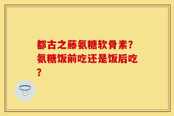都古之藤氨糖软骨素？氨糖饭前吃还是饭后吃？