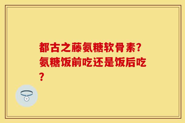 都古之藤氨糖软骨素？氨糖饭前吃还是饭后吃？-第1张图片-关节保镖