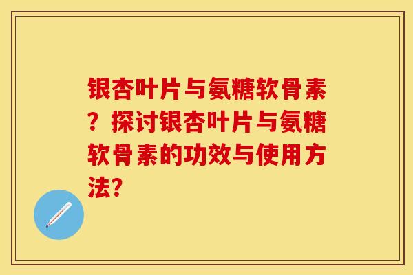 银杏叶片与氨糖软骨素？探讨银杏叶片与氨糖软骨素的功效与使用方法？-第1张图片-关节保镖