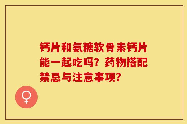 钙片和氨糖软骨素钙片能一起吃吗？药物搭配禁忌与注意事项？-第1张图片-关节保镖