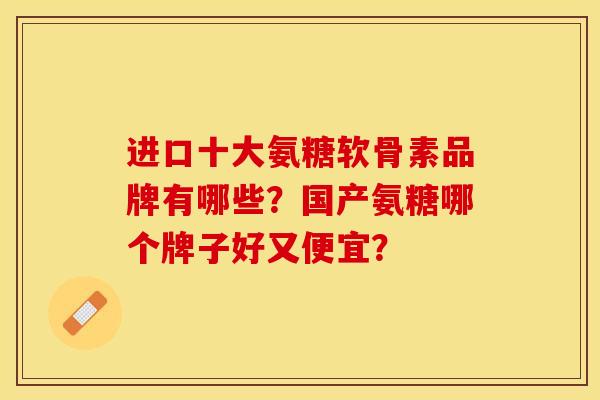 进口十大氨糖软骨素品牌有哪些？国产氨糖哪个牌子好又便宜？-第1张图片-关节保镖