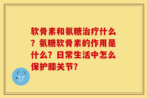 软骨素和氨糖治疗什么？氨糖软骨素的作用是什么？日常生活中怎么保护膝关节？-第1张图片-关节保镖