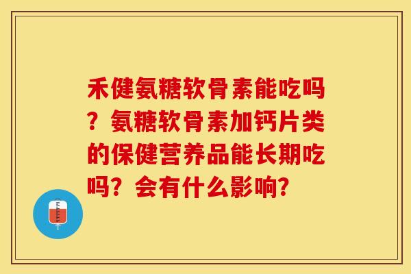 禾健氨糖软骨素能吃吗？氨糖软骨素加钙片类的保健营养品能长期吃吗？会有什么影响？-第1张图片-关节保镖
