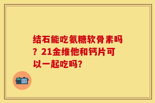 结石能吃氨糖软骨素吗？21金维他和钙片可以一起吃吗？-第1张图片-关节保镖