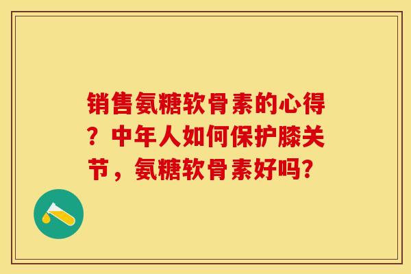 销售氨糖软骨素的心得？中年人如何保护膝关节，氨糖软骨素好吗？-第1张图片-关节保镖