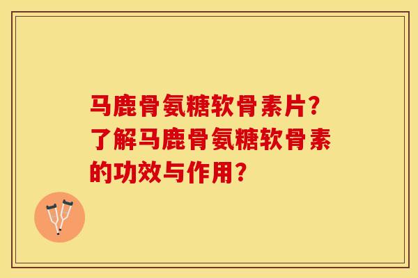 马鹿骨氨糖软骨素片？了解马鹿骨氨糖软骨素的功效与作用？-第1张图片-关节保镖