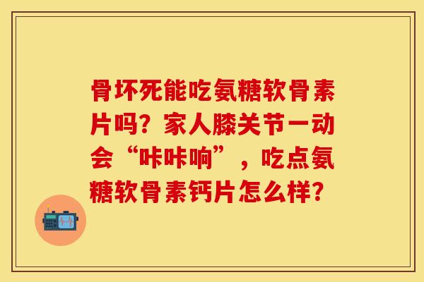 骨坏死能吃氨糖软骨素片吗？家人膝关节一动会“咔咔响”，吃点氨糖软骨素钙片怎么样？-第1张图片-关节保镖