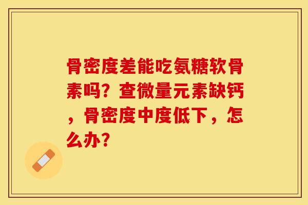骨密度差能吃氨糖软骨素吗？查微量元素缺钙，骨密度中度低下，怎么办？-第1张图片-关节保镖