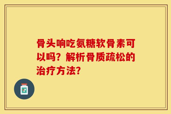 骨头响吃氨糖软骨素可以吗？解析骨质疏松的治疗方法？-第1张图片-关节保镖