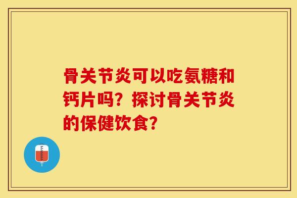 骨关节炎可以吃氨糖和钙片吗？探讨骨关节炎的保健饮食？-第1张图片-关节保镖