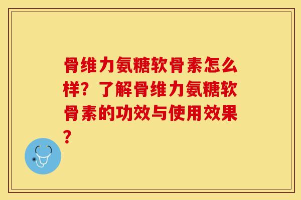 骨维力氨糖软骨素怎么样？了解骨维力氨糖软骨素的功效与使用效果？-第1张图片-关节保镖