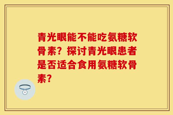 青光眼能不能吃氨糖软骨素？探讨青光眼患者是否适合食用氨糖软骨素？-第1张图片-关节保镖