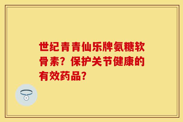 世纪青青仙乐牌氨糖软骨素？保护关节健康的有效药品？-第1张图片-关节保镖