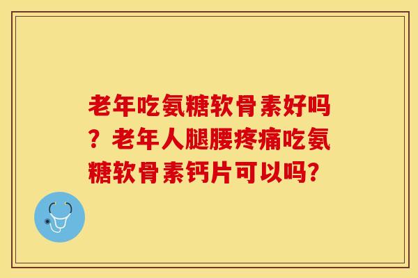 老年吃氨糖软骨素好吗？老年人腿腰疼痛吃氨糖软骨素钙片可以吗？-第1张图片-关节保镖