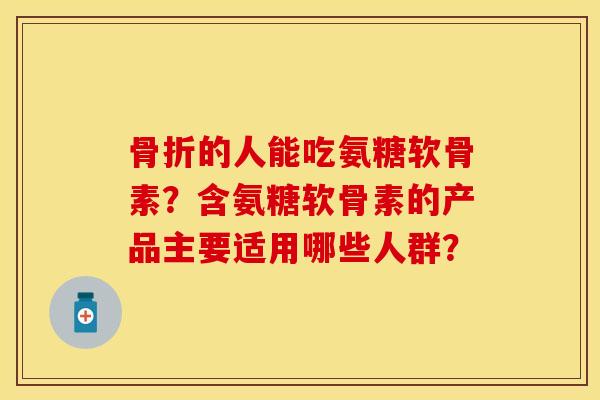 骨折的人能吃氨糖软骨素？含氨糖软骨素的产品主要适用哪些人群？-第1张图片-关节保镖