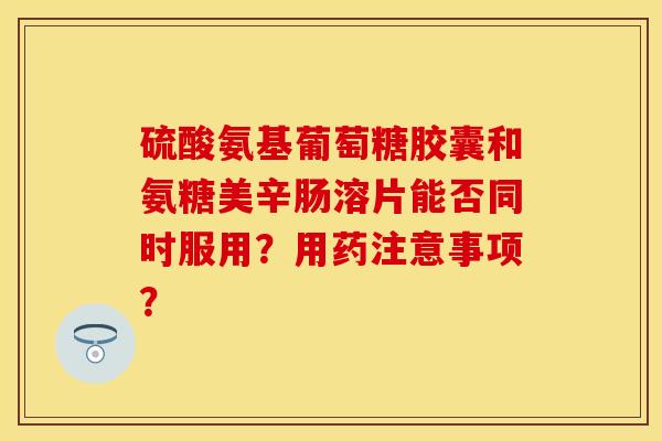 硫酸氨基葡萄糖胶囊和氨糖美辛肠溶片能否同时服用？用药注意事项？-第1张图片-关节保镖