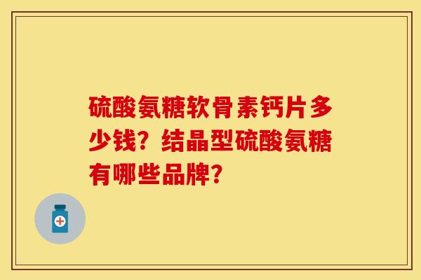 硫酸氨糖软骨素钙片多少钱？结晶型硫酸氨糖有哪些品牌？-第1张图片-关节保镖