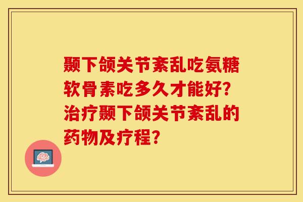 颞下颌关节紊乱吃氨糖软骨素吃多久才能好？治疗颞下颌关节紊乱的药物及疗程？-第1张图片-关节保镖