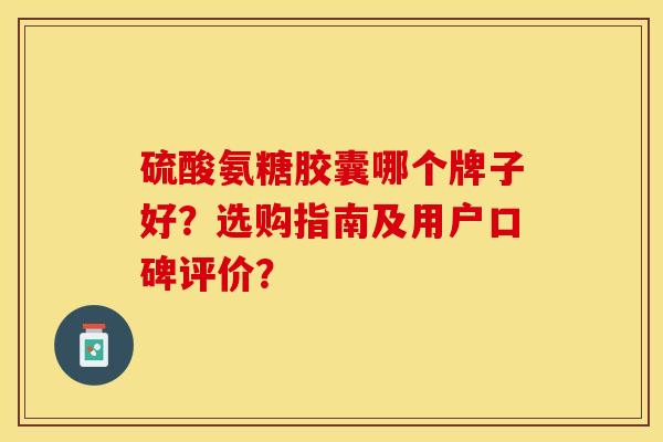 硫酸氨糖胶囊哪个牌子好？选购指南及用户口碑评价？-第1张图片-关节保镖