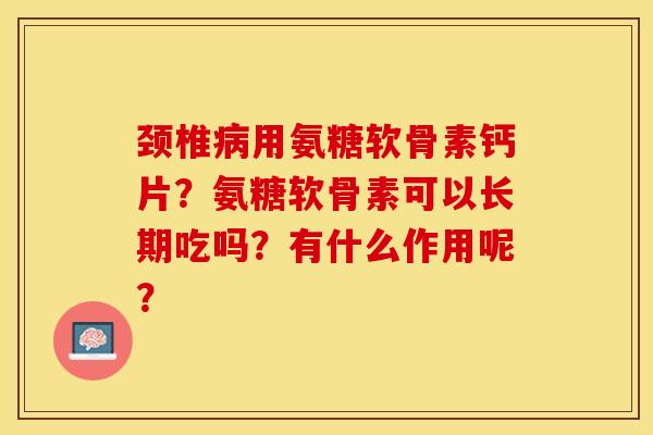 颈椎病用氨糖软骨素钙片？氨糖软骨素可以长期吃吗？有什么作用呢？-第1张图片-关节保镖