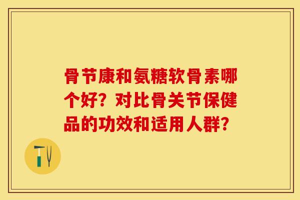 骨节康和氨糖软骨素哪个好？对比骨关节保健品的功效和适用人群？-第1张图片-关节保镖