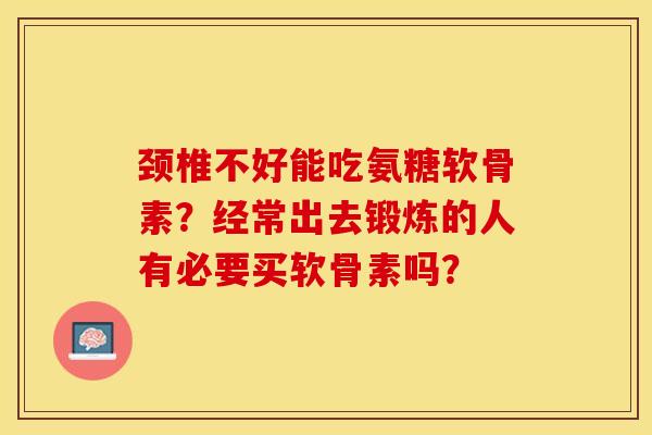 颈椎不好能吃氨糖软骨素？经常出去锻炼的人有必要买软骨素吗？-第1张图片-关节保镖